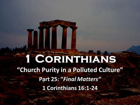 1 Corinthians “Church Purity in a Polluted Culture” Part 25: “Final Matters” 1 Corinthians 16:1-24 1 Corinthians “Church Purity in a Polluted Culture”