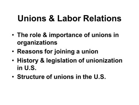 Unions & Labor Relations The role & importance of unions in organizations Reasons for joining a union History & legislation of unionization in U.S. Structure.