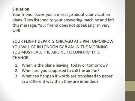 Situation Your friend leaves you a message about your vacation plans. They listened to your answering machine and left this message. Your friend does not.