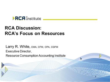 1 RCA Discussion: RCA’s Focus on Resources Larry R. White, CMA, CFM, CPA, CGFM Executive Director, Resource Consumption Accounting Institute.