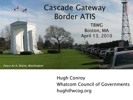 Cascade Gateway Border ATIS Hugh Conroy Whatcom Council of Governments TBWG Boston, MA April 13, 2010 Peace Arch, Blaine, Washington.