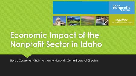 Economic Impact of the Nonprofit Sector in Idaho Nora J Carpenter, Chairman, Idaho Nonprofit Center Board of Directors.