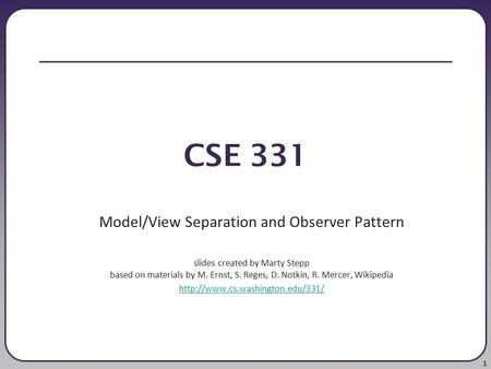 1 CSE 331 Model/View Separation and Observer Pattern slides created by Marty Stepp based on materials by M. Ernst, S. Reges, D. Notkin, R. Mercer, Wikipedia.