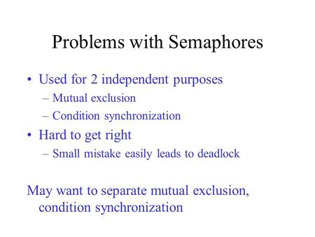 Problems with Semaphores Used for 2 independent purposes –Mutual exclusion –Condition synchronization Hard to get right –Small mistake easily leads to.