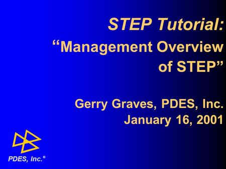 STEP Tutorial: “ Management Overview of STEP” Gerry Graves, PDES, Inc. January 16, 2001 ® PDES, Inc.