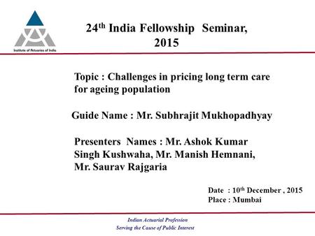 Serving the Cause of Public Interest Indian Actuarial Profession 24 th India Fellowship Seminar, 2015 Topic : Challenges in pricing long term care for.