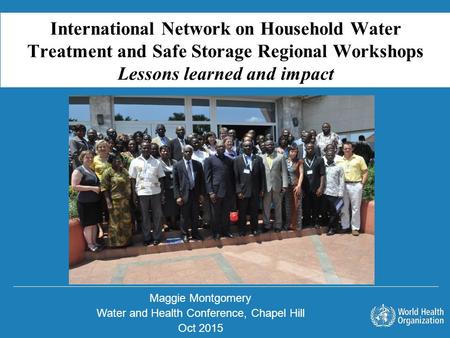 Maggie Montgomery Water and Health Conference, Chapel Hill Oct 2015 International Network on Household Water Treatment and Safe Storage Regional Workshops.