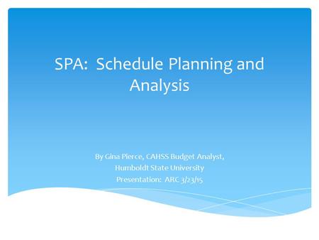 SPA: Schedule Planning and Analysis By Gina Pierce, CAHSS Budget Analyst, Humboldt State University Presentation: ARC 3/23/15.