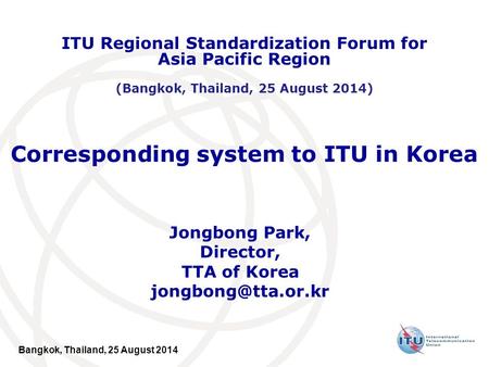 Bangkok, Thailand, 25 August 2014 Corresponding system to ITU in Korea Jongbong Park, Director, TTA of Korea ITU Regional Standardization.