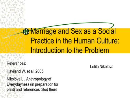 Marriage and Sex as a Social Practice in the Human Culture: Introduction to the Problem Lolita Nikolova References: Haviland W. et al. 2005 Nikolova L.,