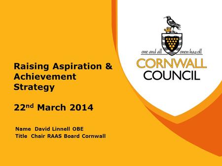 Raising Aspiration & Achievement Strategy 22 nd March 2014 Name David Linnell OBE Title Chair RAAS Board Cornwall.