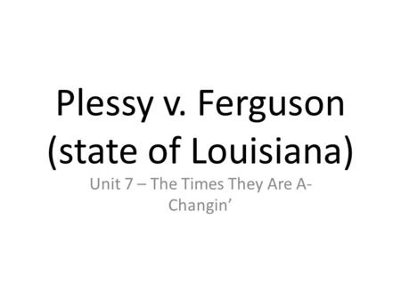 Plessy v. Ferguson (state of Louisiana) Unit 7 – The Times They Are A- Changin’