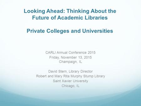 Looking Ahead: Thinking About the Future of Academic Libraries Private Colleges and Universities CARLI Annual Conference 2015 Friday, November 13, 2015.