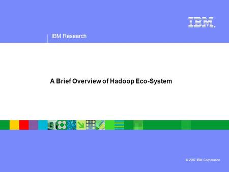 IBM Research ® © 2007 IBM Corporation A Brief Overview of Hadoop Eco-System.