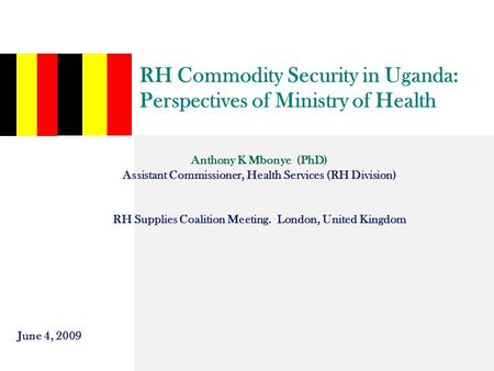 RH Commodity Security in Uganda: Perspectives of Ministry of Health Anthony K Mbonye (PhD) Assistant Commissioner, Health Services (RH Division) RH Supplies.