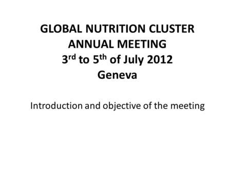 GLOBAL NUTRITION CLUSTER ANNUAL MEETING 3 rd to 5 th of July 2012 Geneva Introduction and objective of the meeting.