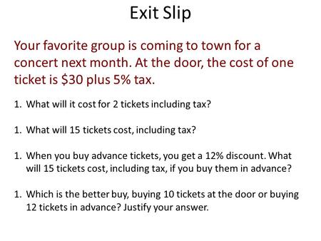 Exit Slip Your favorite group is coming to town for a concert next month. At the door, the cost of one ticket is $30 plus 5% tax. 1.What will it cost for.