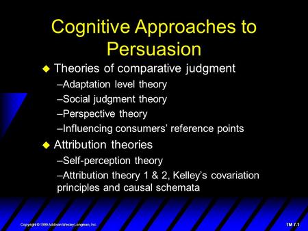 TM 7-1 Copyright © 1999 Addison Wesley Longman, Inc. Cognitive Approaches to Persuasion  Theories of comparative judgment –Adaptation level theory –Social.