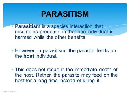 PARASITISM  Parasitism is a species interaction that resembles predation in that one individual is harmed while the other benefits.  However, in parasitism,