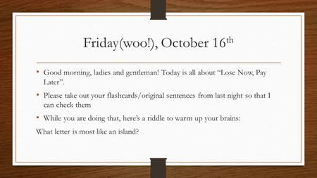 Friday(woo!), October 16 th Good morning, ladies and gentleman! Today is all about “Lose Now, Pay Later”. Please take out your flashcards/original sentences.