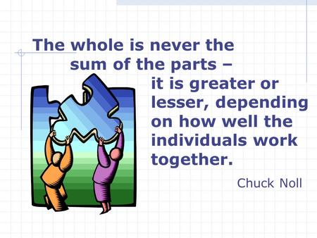 The whole is never the sum of the parts – it is greater or lesser, depending on how well the individuals work together. Chuck Noll.