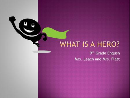 9 th Grade English Mrs. Leach and Mrs. Flatt.  Hero: (1) In mythology, a mighty warrior who is often the son of a god or king and goes on an epic quest.