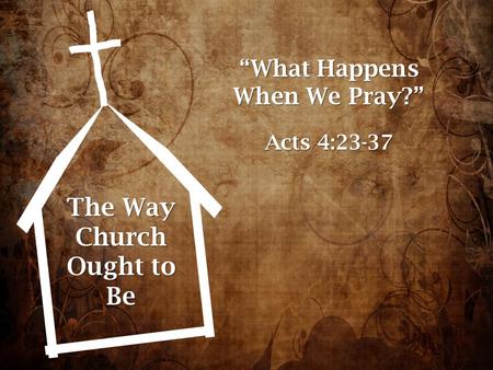 The Way Church Ought to Be “What Happens When We Pray?” Acts 4:23-37.