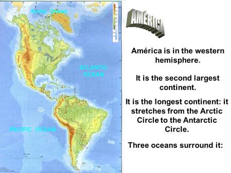 América is in the western hemisphere. It is the second largest continent. It is the longest continent: it stretches from the Arctic Circle to the Antarctic.