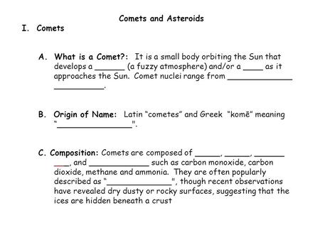 Comets and Asteroids I. Comets A. What is a Comet?: It is a small body orbiting the Sun that develops a ______ (a fuzzy atmosphere) and/or a ____ as it.