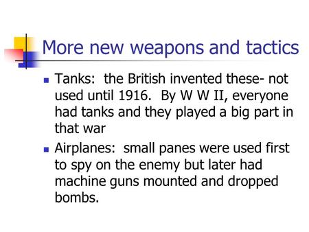 More new weapons and tactics Tanks: the British invented these- not used until 1916. By W W II, everyone had tanks and they played a big part in that.