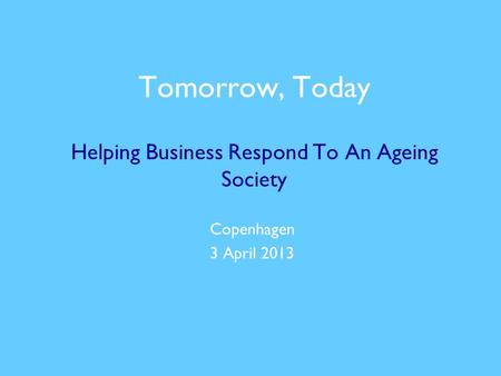 Tomorrow, Today Helping Business Respond To An Ageing Society Copenhagen 3 April 2013.