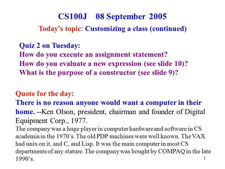 1 CS100J 08 September 2005 Today’s topic: Customizing a class (continued) Quote for the day: There is no reason anyone would want a computer in their home.