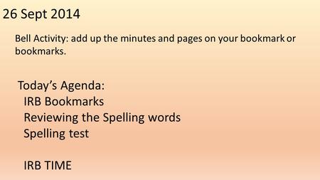 26 Sept 2014 Bell Activity: add up the minutes and pages on your bookmark or bookmarks. Today’s Agenda: IRB Bookmarks Reviewing the Spelling words Spelling.