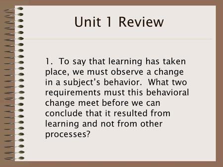 Unit 1 Review 1. To say that learning has taken place, we must observe a change in a subject’s behavior. What two requirements must this behavioral change.