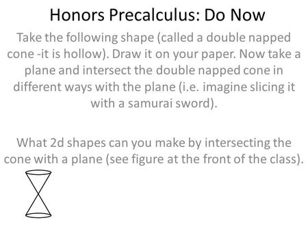 Honors Precalculus: Do Now Take the following shape (called a double napped cone -it is hollow). Draw it on your paper. Now take a plane and intersect.