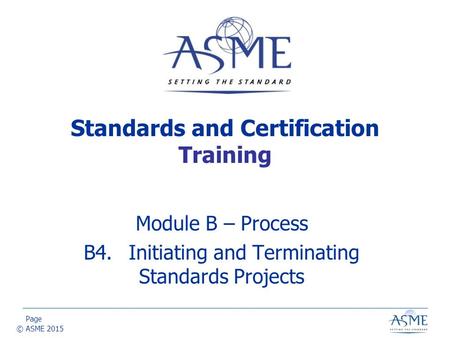 Page © ASME 2015 Module B – Process B4.Initiating and Terminating Standards Projects Standards and Certification Training.