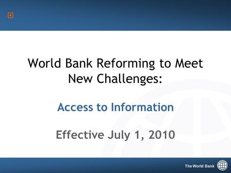 The World Bank 1 World Bank Reforming to Meet New Challenges: Access to Information Effective July 1, 2010 The World Bank.