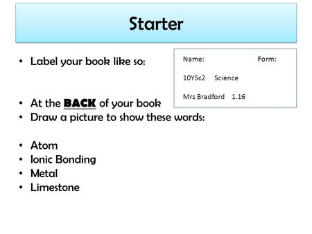 Starter Label your book like so: At the BACK of your book Draw a picture to show these words: Atom Ionic Bonding Metal Limestone Name: Form: 10YSc2 Science.