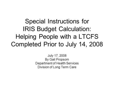 Special Instructions for IRIS Budget Calculation: Helping People with a LTCFS Completed Prior to July 14, 2008 July 17, 2008 By Gail Propsom Department.