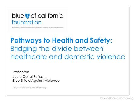 Blueshieldcafoundation.org Pathways to Health and Safety: Bridging the divide between healthcare and domestic violence Presenter: Lucia Corral Peña, Blue.