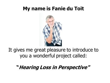 My name is Fanie du Toit It gives me great pleasure to introduce to you a wonderful project called: “Hearing Loss in Perspective ”