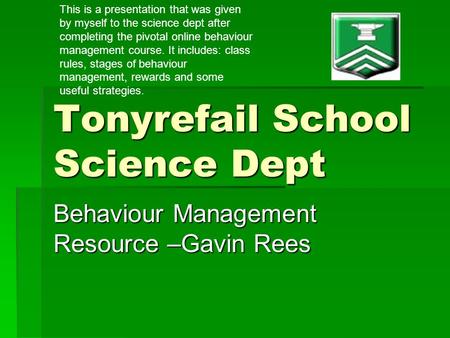 Tonyrefail School Science Dept Behaviour Management Resource –Gavin Rees This is a presentation that was given by myself to the science dept after completing.