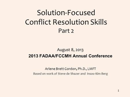 Solution-Focused Conflict Resolution Skills Part 2 August 8, 2013 2013 FADAA/FCCMH Annual Conference Arlene Brett Gordon, Ph.D., LMFT Based on work of.