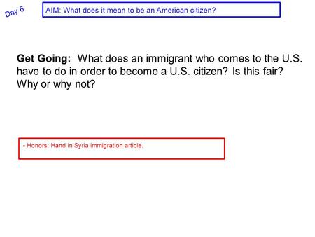 Day 6 Get Going: What does an immigrant who comes to the U.S. have to do in order to become a U.S. citizen? Is this fair? Why or why not? - Honors: Hand.