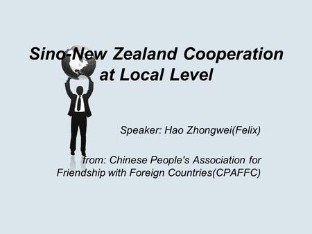 Sino-New Zealand Cooperation at Local Level Speaker: Hao Zhongwei(Felix) from: Chinese People's Association for Friendship with Foreign Countries(CPAFFC)