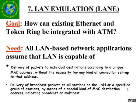 7. LAN EMULATION (LANE) Goal: How can existing Ethernet and Token Ring be integrated with ATM? Need: All LAN-based network applications assume that LAN.