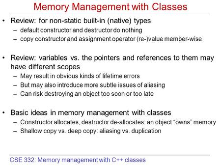 CSE 332: Memory management with C++ classes Memory Management with Classes Review: for non-static built-in (native) types –default constructor and destructor.