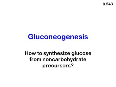 Gluconeogenesis How to synthesize glucose from noncarbohydrate precursors? p.543.