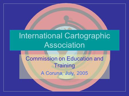 International Cartographic Association Commission on Education and Training A Coruna, July, 2005.