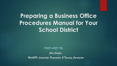 Preparing a Business Office Procedures Manual for Your School District PREPARED BY: John Crafton, MASBO Leadership Preparation & Training Coordinator.